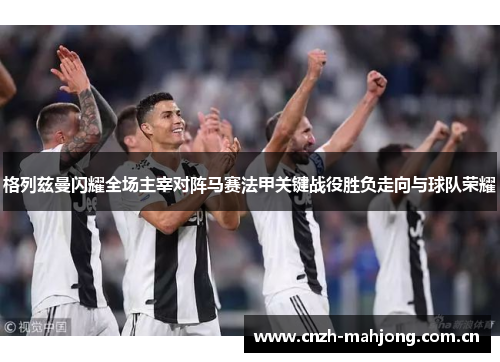 格列兹曼闪耀全场主宰对阵马赛法甲关键战役胜负走向与球队荣耀 格列兹曼闪耀全场主宰对阵马赛法甲关键战役胜负走向与球队荣耀